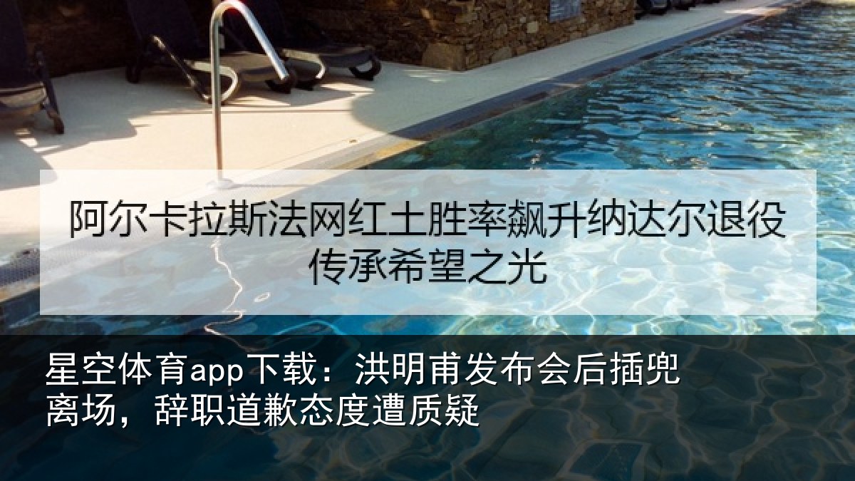 星空体育app下载：洪明甫发布会后插兜离场，辞职道歉态度遭质疑