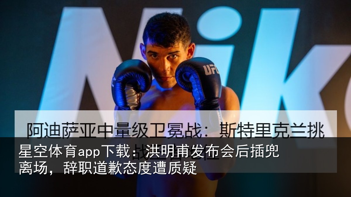 星空体育app下载：洪明甫发布会后插兜离场，辞职道歉态度遭质疑