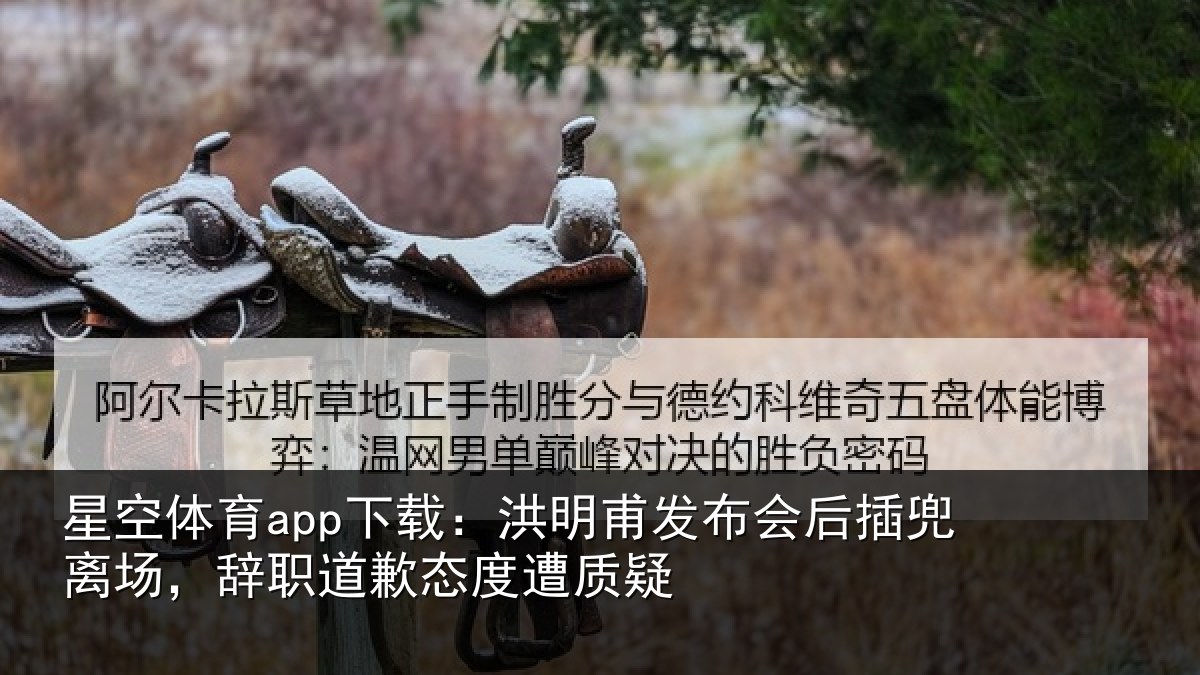 星空体育app下载：洪明甫发布会后插兜离场，辞职道歉态度遭质疑